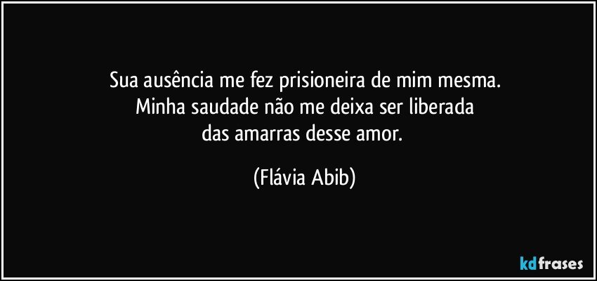 Sua ausência me fez prisioneira de mim mesma.
Minha saudade não me deixa  ser liberada
das amarras desse amor. (Flávia Abib)