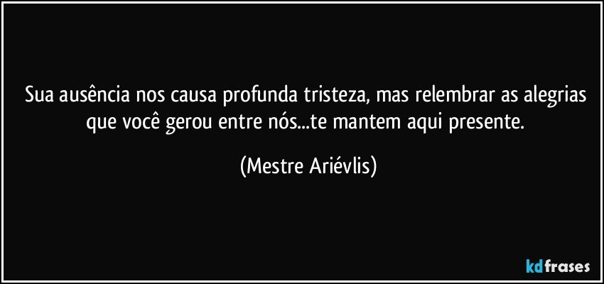 Sua ausência nos causa profunda tristeza, mas relembrar as alegrias que você gerou entre nós...te mantem aqui presente. (Mestre Ariévlis)