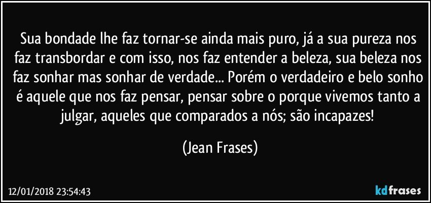 Sua bondade lhe faz tornar-se ainda mais puro, já a sua pureza nos faz transbordar e com isso, nos faz entender a beleza, sua beleza nos faz sonhar mas sonhar de verdade... Porém o verdadeiro e belo sonho é aquele que nos faz pensar, pensar sobre o porque vivemos tanto a julgar, aqueles que comparados a nós; são incapazes! (Jean Frases)