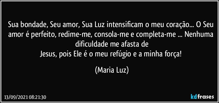 Sua bondade, Seu amor, Sua Luz intensificam o meu coração... O Seu amor é perfeito, redime-me, consola-me e completa-me ... Nenhuma dificuldade me afasta de
Jesus, pois Ele é o meu refúgio e a minha força! (Maria Luz)