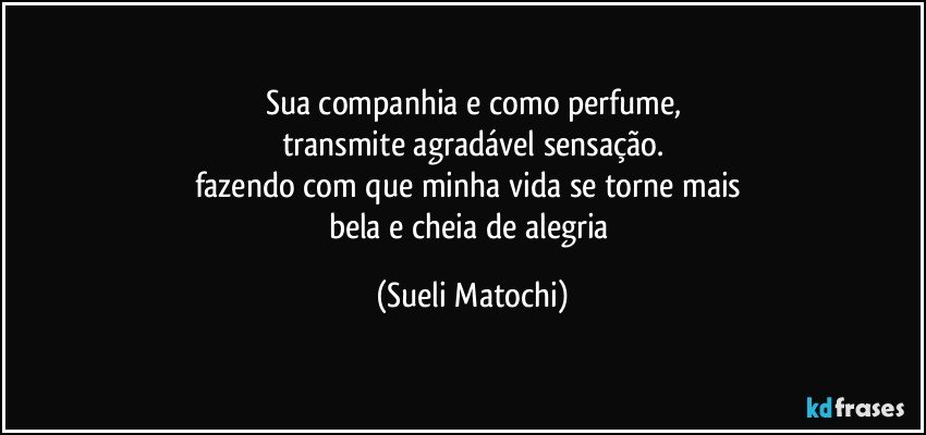 Sua companhia e como perfume,
transmite agradável sensação.
fazendo com que minha vida se torne mais 
bela e cheia de alegria (Sueli Matochi)