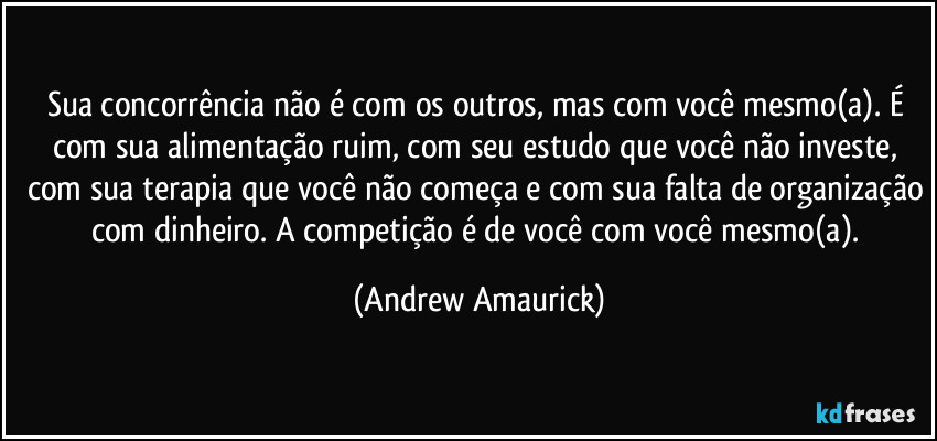 Sua concorrência não é com os outros, mas com você mesmo(a). É com sua alimentação ruim, com seu estudo que você não investe, com sua terapia que você não começa e com sua falta de organização com dinheiro. A competição é de você com você mesmo(a). (Andrew Amaurick)