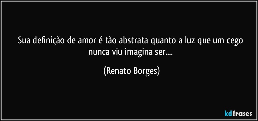 Sua definição de amor é tão abstrata quanto a luz que um cego nunca viu imagina ser... (Renato Borges)