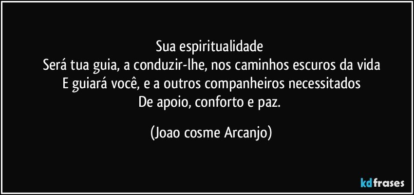 Sua espiritualidade 
Será tua guia, a conduzir-lhe, nos caminhos escuros da vida
E guiará você, e a outros companheiros necessitados
De apoio, conforto e paz. (Joao cosme Arcanjo)