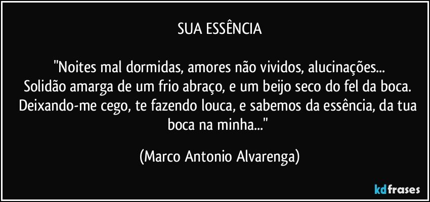 SUA ESSÊNCIA

"Noites mal dormidas, amores não vividos, alucinações...
Solidão amarga de um frio abraço, e um beijo seco do fel da boca. Deixando-me cego, te fazendo louca, e sabemos da essência, da tua boca na minha..." (Marco Antonio Alvarenga)