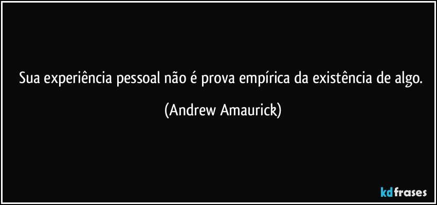 Sua experiência pessoal não é prova empírica da existência de algo. (Andrew Amaurick)