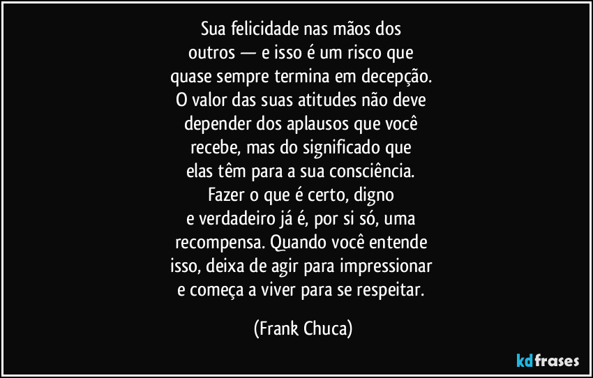 sua felicidade nas mãos dos 
outros — e isso é um risco que 
quase sempre termina em decepção. 
O valor das suas atitudes não deve 
depender dos aplausos que você 
recebe, mas do significado que 
elas têm para a sua consciência. 
Fazer o que é certo, digno 
e verdadeiro já é, por si só, uma 
recompensa. Quando você entende 
isso, deixa de agir para impressionar 
e começa a viver para se respeitar. (Frank Chuca)
