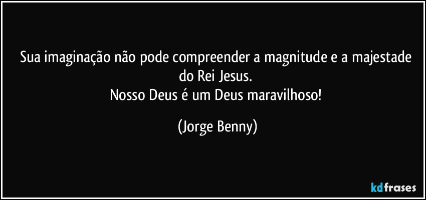 Sua imaginação não pode compreender a magnitude e a majestade do Rei Jesus. 
Nosso Deus é um Deus maravilhoso! (Jorge Benny)