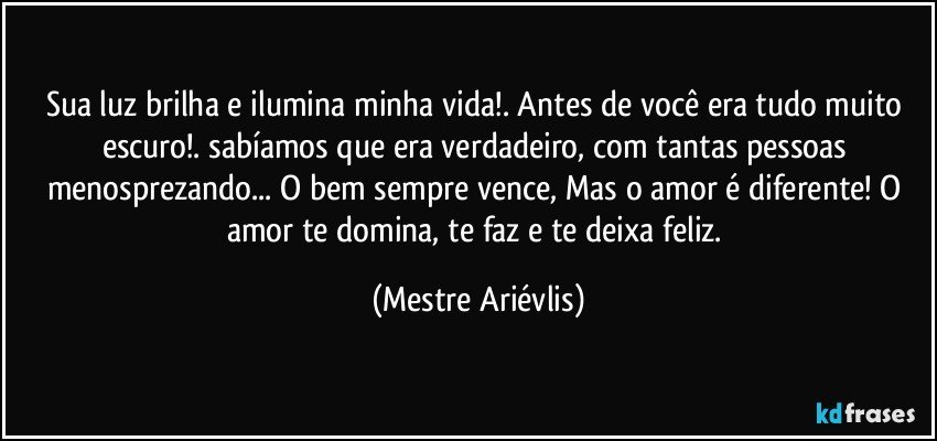 Sua luz brilha e ilumina minha vida!. Antes de você era tudo muito escuro!. sabíamos que era verdadeiro, com tantas pessoas menosprezando... O bem sempre vence,  Mas o amor é diferente! O amor te domina, te faz e te deixa feliz. (Mestre Ariévlis)