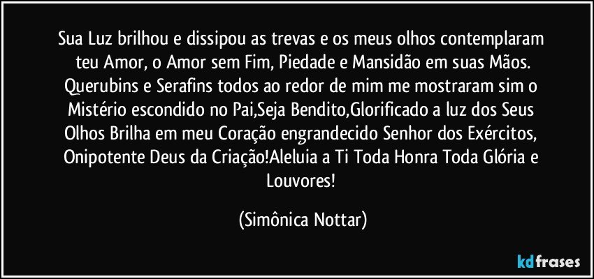 Sua Luz brilhou e dissipou as trevas e os meus olhos contemplaram teu Amor, o Amor sem Fim, Piedade e Mansidão em suas Mãos.
Querubins e Serafins todos ao redor de mim me mostraram sim o Mistério escondido no Pai,Seja Bendito,Glorificado a luz dos Seus Olhos Brilha em meu Coração engrandecido Senhor dos Exércitos, Onipotente Deus da Criação!Aleluia a Ti Toda Honra Toda Glória e Louvores! (Simônica Nottar)