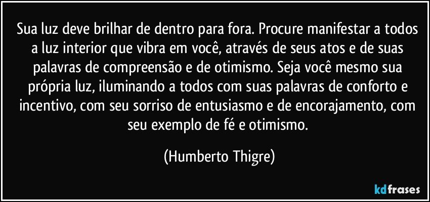 Sua luz deve brilhar de dentro para fora. Procure manifestar a todos a luz interior que vibra em você, através de seus atos e de suas palavras de compreensão e de otimismo. Seja você mesmo sua própria luz, iluminando a todos com suas palavras de conforto e incentivo, com seu sorriso de entusiasmo e de encorajamento, com seu exemplo de fé e otimismo. (Humberto Thigre)