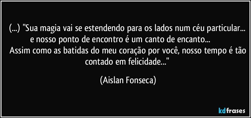 (...) "Sua magia vai se estendendo para os lados num céu particular... e nosso ponto de encontro é um canto de encanto...                            Assim como as batidas do meu coração por você, nosso tempo é tão contado em felicidade..." (Aislan Fonseca)