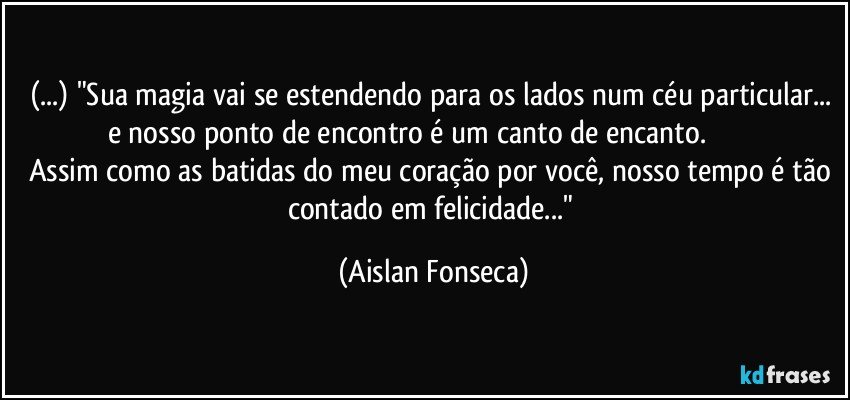 (...) "Sua magia vai se estendendo para os lados num céu particular... e nosso ponto de encontro é um canto de encanto.                            Assim como as batidas do meu coração por você, nosso tempo é tão contado em felicidade..." (Aislan Fonseca)