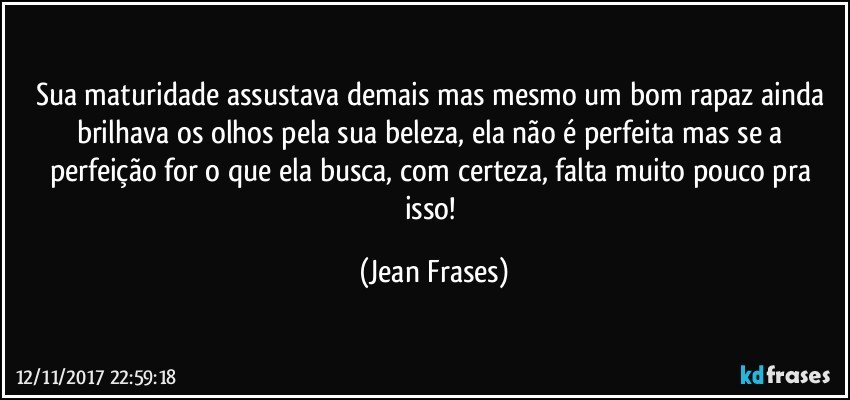 Sua maturidade assustava demais mas mesmo um bom rapaz ainda brilhava os olhos pela sua beleza, ela não é perfeita mas se a perfeição for o que ela busca, com certeza, falta muito pouco pra isso! (Jean Frases)