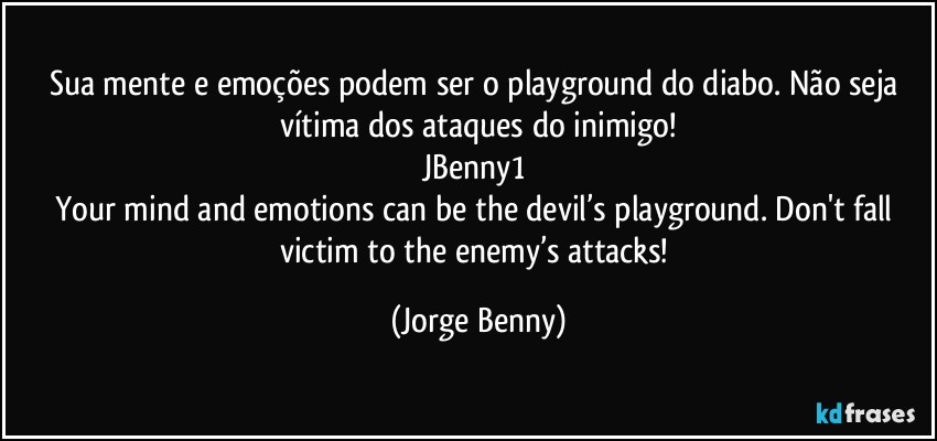 Sua mente e emoções podem ser o playground do diabo. Não seja vítima dos ataques do inimigo!
JBenny1 
Your mind and emotions can be the devil’s playground. Don't fall victim to the enemy’s attacks! (Jorge Benny)