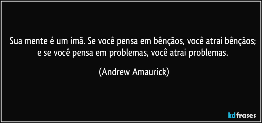 Sua mente é um ímã. Se você pensa em bênçãos, você atrai bênçãos; e se você pensa em problemas, você atrai problemas. (Andrew Amaurick)