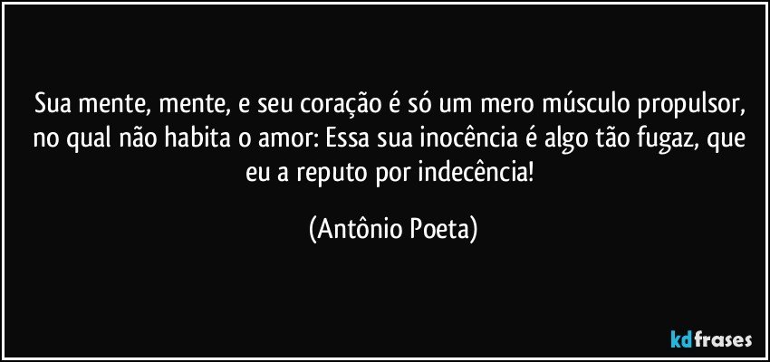 Sua mente, mente, e seu coração é só um mero músculo propulsor, no qual não habita o amor: Essa sua inocência é algo tão fugaz, que eu a reputo por indecência! (Antônio Poeta)