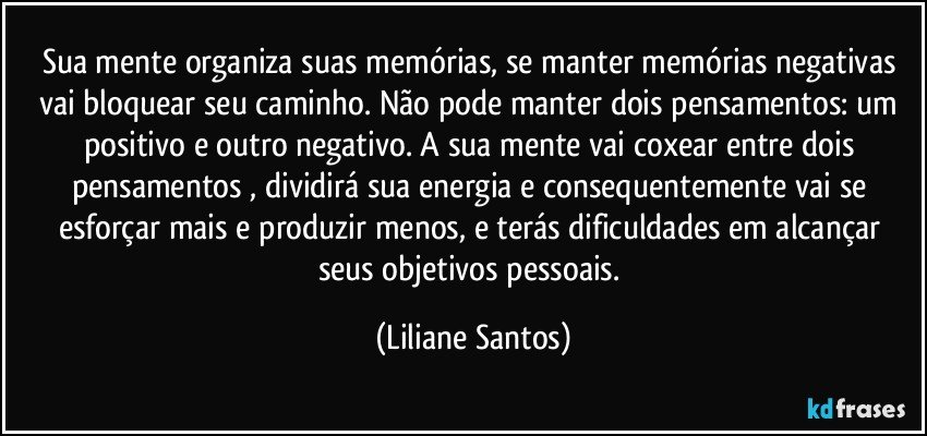 Sua mente organiza suas memórias, se  manter memórias negativas vai bloquear seu caminho.  Não pode manter dois pensamentos:  um positivo e outro negativo. A sua mente vai  coxear entre dois pensamentos , dividirá sua energia e consequentemente  vai  se esforçar mais e produzir menos,  e terás  dificuldades em alcançar seus objetivos pessoais. (Liliane Santos)