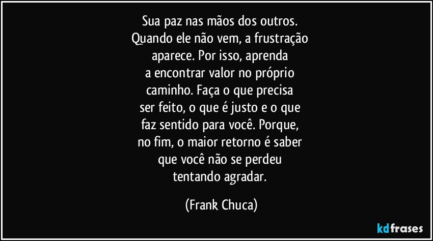 sua paz nas mãos dos outros. 
Quando ele não vem, a frustração 
aparece. Por isso, aprenda 
a encontrar valor no próprio 
caminho. Faça o que precisa 
ser feito, o que é justo e o que 
faz sentido para você. Porque, 
no fim, o maior retorno é saber 
que você não se perdeu 
tentando agradar. (Frank Chuca)