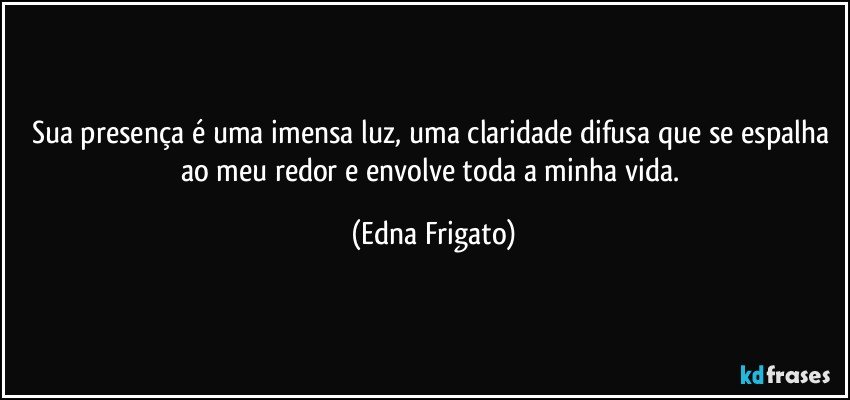 Sua presença é uma imensa luz, uma claridade difusa que se espalha ao meu redor e envolve toda a  minha vida. (Edna Frigato)