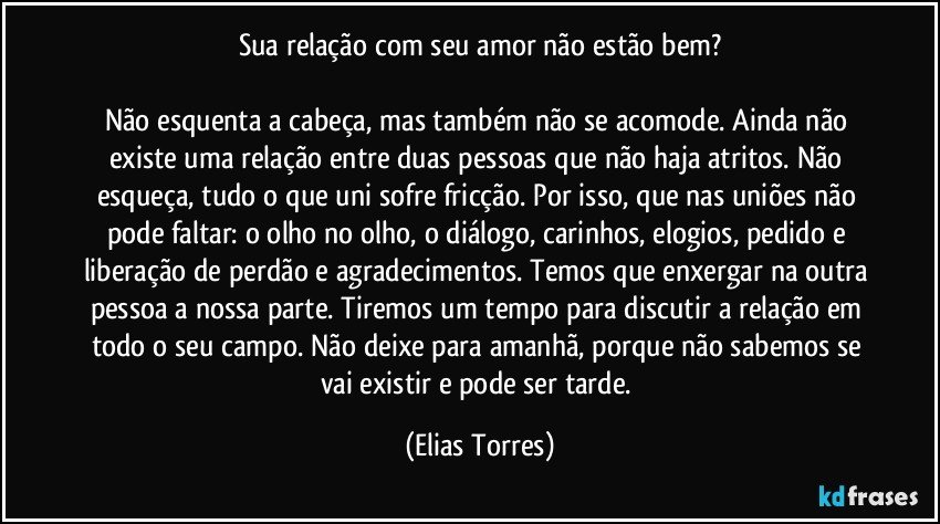 Sua relação com seu amor não estão bem?

Não esquenta a cabeça, mas também não se acomode. Ainda não existe uma relação entre duas pessoas que não haja atritos. Não esqueça, tudo o que uni sofre fricção. Por isso, que nas uniões não pode faltar: o olho no olho, o diálogo, carinhos, elogios, pedido e liberação de perdão e agradecimentos. Temos que enxergar na outra pessoa a nossa parte. Tiremos um tempo para discutir a relação em todo o seu campo. Não deixe para amanhã, porque não sabemos se vai existir e pode ser tarde. (Elias Torres)