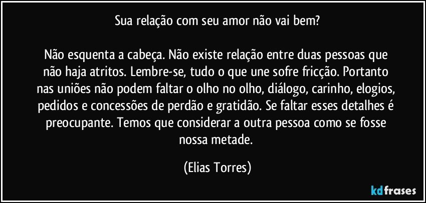 Sua relação com seu amor não vai bem?

Não esquenta a cabeça. Não existe relação entre duas pessoas que não haja atritos. Lembre-se, tudo o que une sofre fricção. Portanto nas uniões não podem faltar o olho no olho, diálogo, carinho, elogios, pedidos e concessões de perdão e gratidão. Se faltar esses detalhes é preocupante. Temos que considerar a outra pessoa como se fosse nossa metade. (Elias Torres)