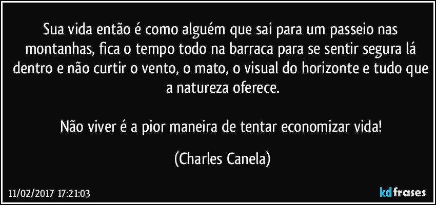 Sua vida então é como alguém que sai para um passeio nas montanhas, fica o tempo todo na barraca para se sentir segura lá dentro e não curtir o vento, o mato, o visual do horizonte e tudo que a natureza oferece.

Não viver é a pior maneira de tentar economizar vida! (Charles Canela)