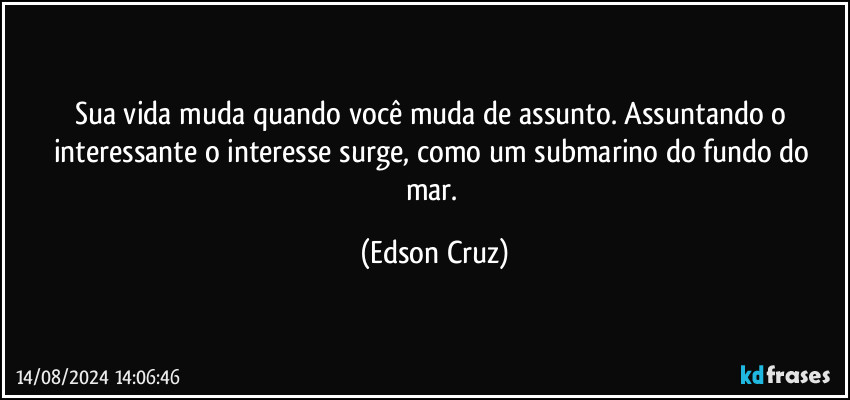 Sua vida muda quando você muda de assunto. Assuntando o interessante o interesse surge, como um submarino do fundo do mar. (Edson Cruz)