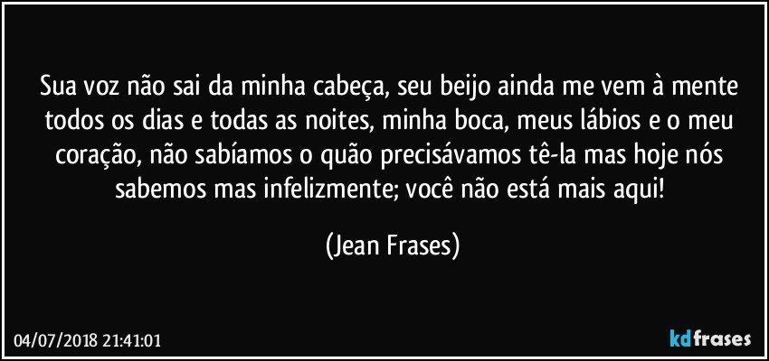 Sua voz não sai da minha cabeça, seu beijo ainda me vem à mente todos os dias e todas as noites, minha boca, meus lábios e o meu coração, não sabíamos o quão precisávamos tê-la mas hoje nós sabemos mas infelizmente; você não está mais aqui! (Jean Frases)