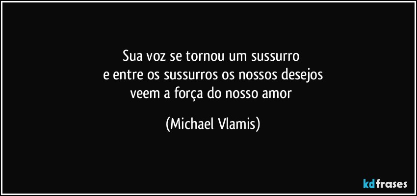 Sua voz se tornou um sussurro 
e entre os sussurros os nossos desejos
veem a força do nosso amor (Michael Vlamis)