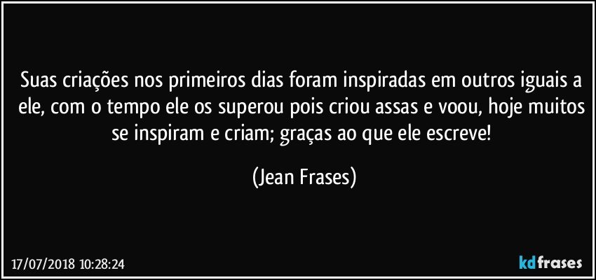 Suas criações nos primeiros dias foram inspiradas em outros iguais a ele, com o tempo ele os superou pois criou assas e voou, hoje muitos se inspiram e criam; graças ao que ele escreve! (Jean Frases)