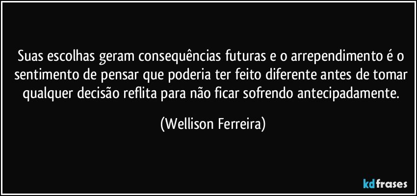 Suas escolhas geram consequências futuras e o arrependimento é o sentimento de pensar que poderia ter feito diferente antes de tomar qualquer decisão reflita para não ficar sofrendo antecipadamente. (Wellison Ferreira)