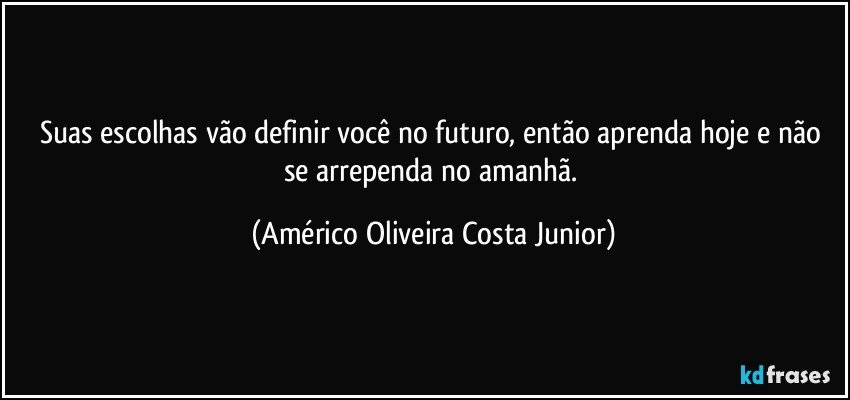 Suas escolhas vão definir você no futuro, então aprenda hoje e não se arrependa no amanhã. (Américo Oliveira Costa Junior)