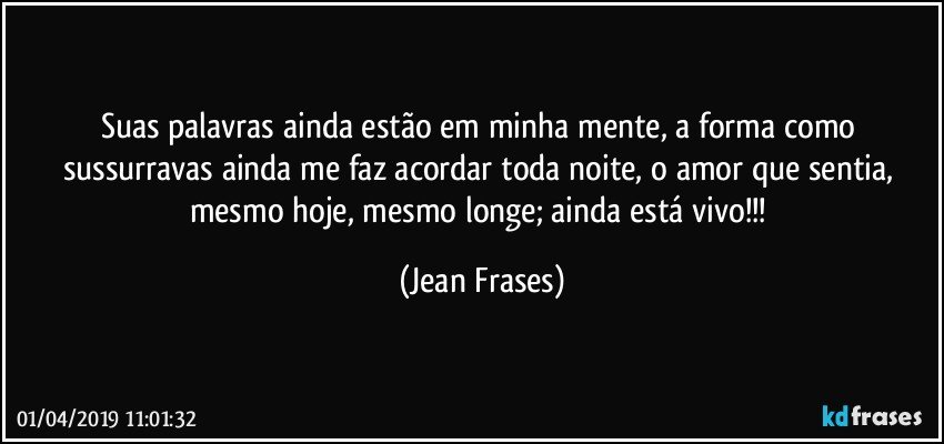 Suas palavras ainda estão em minha mente, a forma como sussurravas ainda me faz acordar toda noite, o amor que sentia, mesmo hoje, mesmo longe; ainda está vivo!!! (Jean Frases)