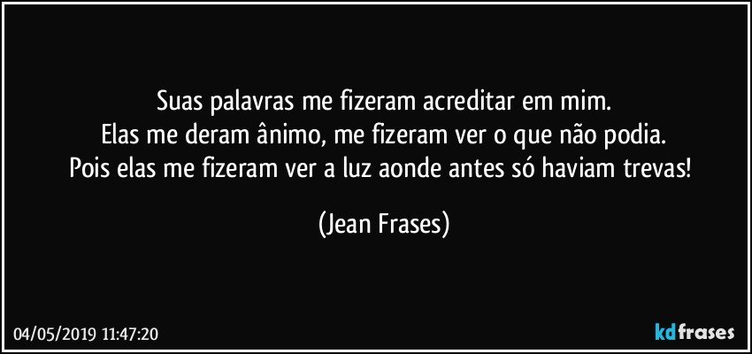 Suas palavras me fizeram acreditar em mim.
Elas me deram ânimo, me fizeram ver o que não podia.
Pois elas me fizeram ver a luz aonde antes só haviam trevas! (Jean Frases)