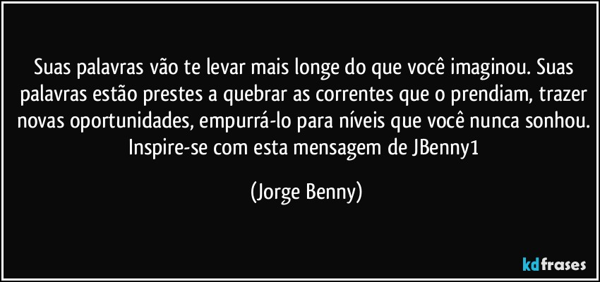 Suas palavras vão te levar mais longe do que você imaginou. Suas palavras estão prestes a quebrar as correntes que o prendiam, trazer novas oportunidades, empurrá-lo para níveis que você nunca sonhou. Inspire-se com esta mensagem de JBenny1 (Jorge Benny)