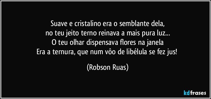 Suave e cristalino era o semblante dela,
no teu jeito terno reinava a mais pura luz...
O teu olhar dispensava flores na janela
Era a ternura, que num vôo de libélula se fez jus! (Robson Ruas)