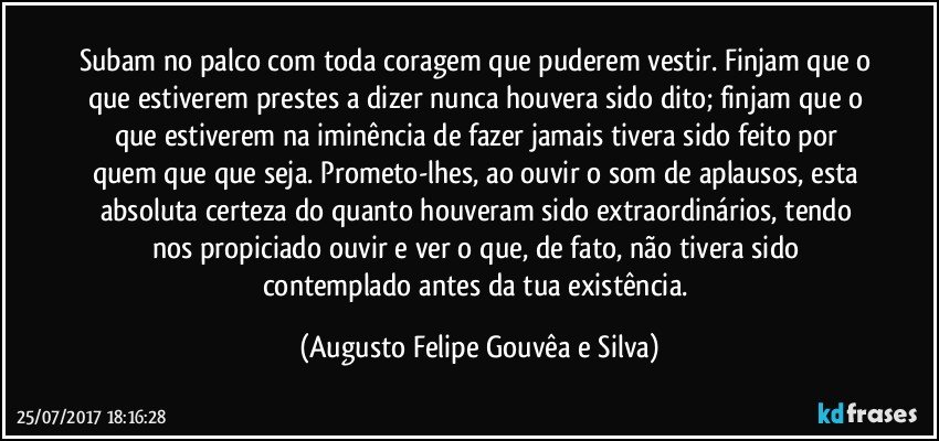 Subam no palco com toda coragem que puderem vestir. Finjam que o que estiverem prestes a dizer nunca houvera sido dito; finjam que o que estiverem na iminência de fazer jamais tivera sido feito por quem que que seja. Prometo-lhes, ao ouvir o som de aplausos, esta absoluta certeza do quanto houveram sido extraordinários, tendo nos propiciado ouvir e ver o que, de fato, não tivera sido contemplado antes da tua existência. (Augusto Felipe Gouvêa e Silva)