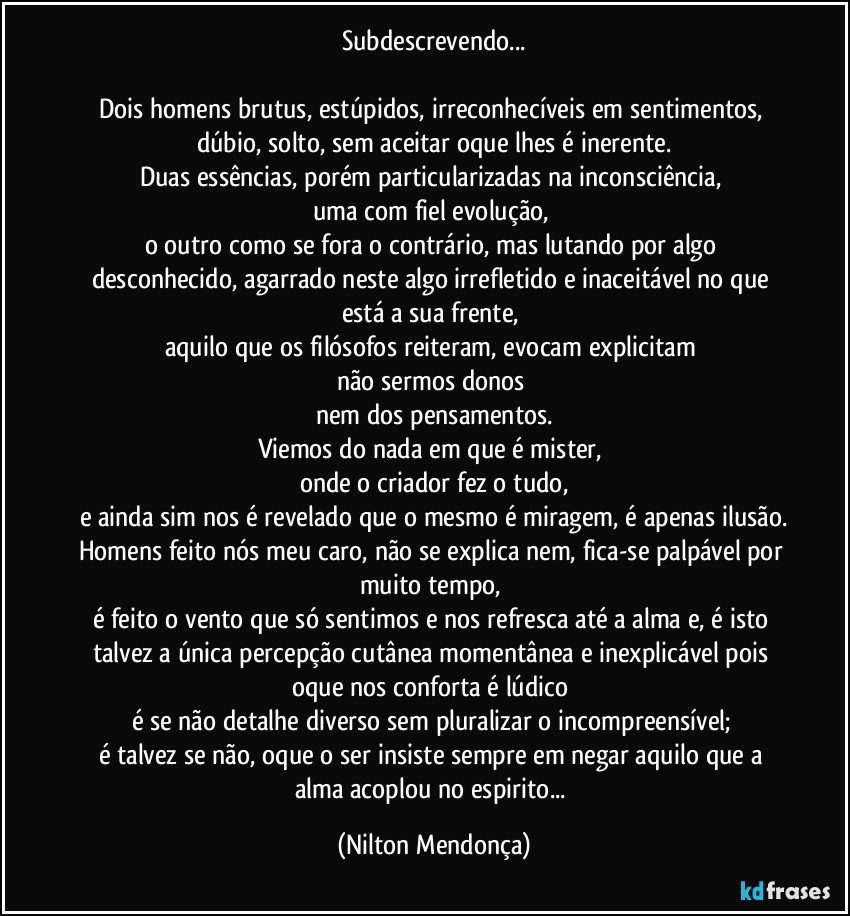 Subdescrevendo...

Dois homens brutus, estúpidos, irreconhecíveis em sentimentos, dúbio, solto, sem aceitar oque lhes é inerente.
Duas essências, porém particularizadas na inconsciência, 
uma com fiel evolução, 
o outro como se fora o contrário, mas lutando por algo desconhecido, agarrado neste algo irrefletido e inaceitável no que está a sua frente, 
aquilo que os filósofos reiteram, evocam explicitam 
não sermos donos 
nem dos pensamentos.
Viemos do nada em que é mister, 
onde o criador fez o tudo,
e ainda sim nos é revelado que o mesmo é miragem, é apenas ilusão.
Homens feito nós meu caro, não se explica nem, fica-se palpável por muito tempo, 
é feito o vento que só sentimos e nos refresca até a alma e, é isto talvez a única percepção cutânea momentânea e inexplicável pois oque nos conforta é lúdico 
é se não detalhe diverso sem pluralizar o incompreensível; 
é talvez se não, oque o ser insiste sempre em negar aquilo que a alma acoplou no espirito... (Nilton Mendonça)