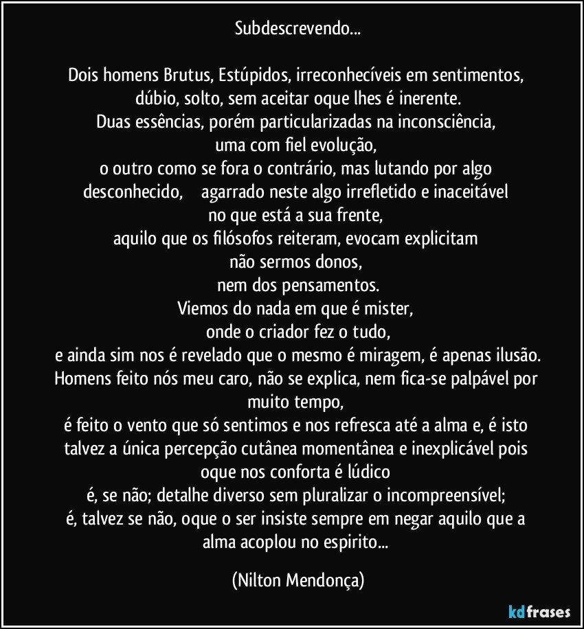 Subdescrevendo...

Dois homens Brutus, Estúpidos, irreconhecíveis em sentimentos, dúbio, solto, sem aceitar oque lhes é inerente.
Duas essências, porém particularizadas na inconsciência, 
uma com fiel evolução, 
o outro como se fora o contrário, mas lutando por algo desconhecido,              agarrado neste algo irrefletido e inaceitável no que está a sua frente, 
aquilo que os filósofos reiteram, evocam explicitam 
não sermos donos, 
nem dos pensamentos.
Viemos do nada em que é mister, 
onde o criador fez o tudo,
e ainda sim nos é revelado que o mesmo é miragem, é apenas ilusão.
Homens feito nós meu caro, não se explica, nem fica-se palpável por muito tempo, 
é feito o vento que só sentimos e nos refresca até a alma e, é isto talvez a única percepção cutânea momentânea e inexplicável pois oque nos conforta é lúdico 
é, se não; detalhe diverso sem pluralizar o incompreensível; 
é, talvez se não, oque o ser insiste sempre em negar aquilo que a alma acoplou no espirito... (Nilton Mendonça)