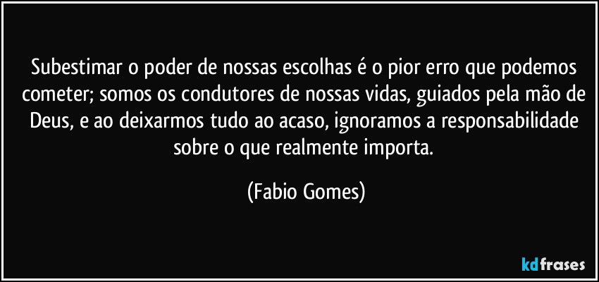 Subestimar o poder de nossas escolhas é o pior erro que podemos cometer; somos os condutores de nossas vidas, guiados pela mão de Deus, e ao deixarmos tudo ao acaso, ignoramos a responsabilidade sobre o que realmente importa. (Fabio Gomes)