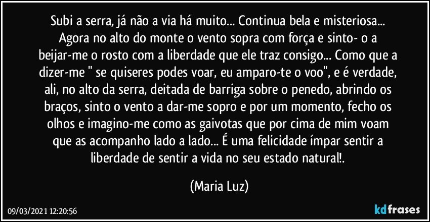 Subi a serra, já não a via há muito... Continua bela e misteriosa... Agora no alto do monte o vento sopra com força e sinto- o a beijar-me o rosto com a liberdade que ele traz consigo... Como que a dizer-me " se quiseres podes voar, eu amparo-te o voo", e é verdade, ali, no alto da serra, deitada de barriga sobre o penedo, abrindo os braços, sinto o vento a dar-me sopro e por um momento, fecho os olhos e imagino-me como as gaivotas que por cima de mim voam que as acompanho lado a lado... É uma felicidade ímpar sentir a liberdade de sentir a vida no seu estado natural!. (Maria Luz)