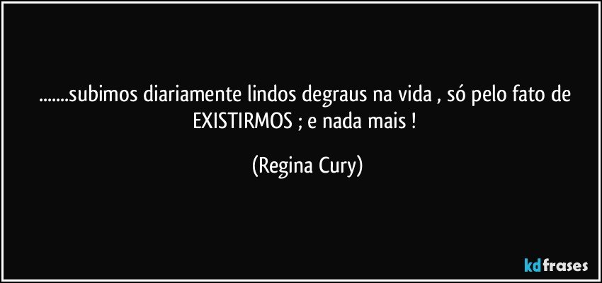 ...subimos  diariamente lindos degraus na vida , só  pelo fato de EXISTIRMOS ;  e nada mais ! (Regina Cury)