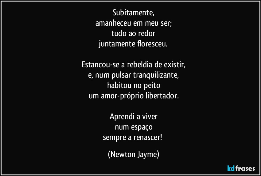 Subitamente,
amanheceu em meu ser;
tudo ao redor
juntamente floresceu.

Estancou-se a rebeldia de existir,
e, num pulsar tranquilizante,
habitou no peito
um amor-próprio libertador.

Aprendi a viver
num espaço
sempre a renascer! (Newton Jayme)