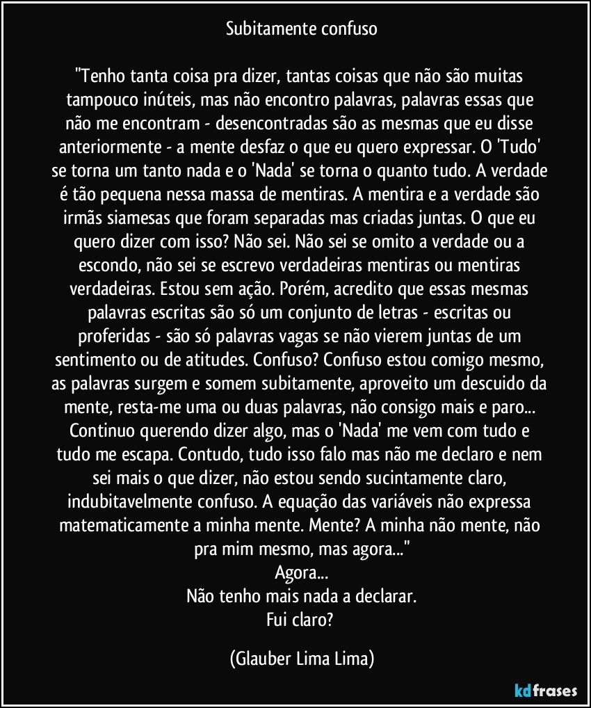 Subitamente confuso

"Tenho tanta coisa pra dizer, tantas coisas que não são muitas tampouco inúteis, mas não encontro palavras, palavras essas que não me encontram - desencontradas são as mesmas que eu disse anteriormente - a mente desfaz o que eu quero expressar. O 'Tudo' se torna um tanto nada e o 'Nada' se torna o quanto tudo. A verdade é tão pequena nessa massa de mentiras. A mentira e a verdade são irmãs siamesas que foram separadas mas criadas juntas. O que eu quero dizer com isso? Não sei. Não sei se omito a verdade ou a escondo, não sei se escrevo verdadeiras mentiras ou mentiras verdadeiras. Estou sem ação. Porém, acredito que essas mesmas palavras escritas são só um conjunto de letras - escritas ou proferidas - são só palavras vagas se não vierem juntas de um sentimento ou de atitudes. Confuso? Confuso estou comigo mesmo, as palavras surgem e somem subitamente, aproveito um descuido da mente, resta-me uma ou duas palavras, não consigo mais e paro... Continuo querendo dizer algo, mas o 'Nada' me vem com tudo e tudo me escapa. Contudo, tudo isso falo mas não me declaro e nem sei mais o que dizer, não estou sendo sucintamente claro, indubitavelmente confuso. A equação das variáveis não expressa matematicamente a minha mente. Mente? A minha não mente, não pra mim mesmo, mas agora..."
Agora...
Não tenho mais nada a declarar.
Fui claro? (Glauber Lima Lima)