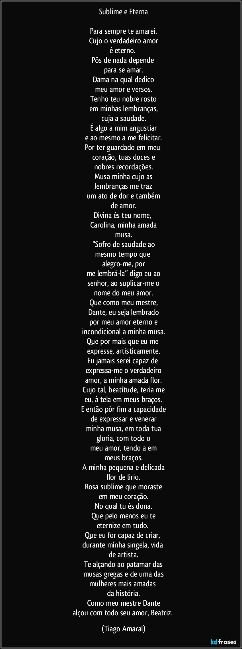 Sublime e Eterna

Para sempre te amarei.
Cujo o verdadeiro amor
é eterno. 
Pôs de nada depende 
para se amar.
Dama na qual dedico
meu amor e versos.
Tenho teu nobre rosto
em minhas lembranças,
cuja a saudade.
É algo a mim angustiar
e ao mesmo a me felicitar.
Por ter guardado em meu 
coração, tuas doces e
nobres recordações.
Musa minha cujo as
lembranças me traz
um ato de dor e também
de amor.
Divina és teu nome, 
Carolina, minha amada
musa.
“Sofro de saudade ao
mesmo tempo que 
alegro-me, por
me lembrá-la” digo eu ao
senhor, ao suplicar-me o
nome do meu amor.
Que como meu mestre,
Dante, eu seja lembrado
por meu amor eterno e
incondicional a minha musa.
Que por mais que eu me 
expresse, artisticamente.
Eu jamais serei capaz de 
expressa-me o verdadeiro
amor, a minha amada flor.
Cujo tal, beatitude, teria me
eu, à tela em meus braços.
E então pôr fim a capacidade
de expressar e venerar
minha musa, em toda tua
gloria, com todo o
meu amor, tendo a em
meus braços.
A minha pequena e delicada
flor de lírio.
Rosa sublime que moraste
em meu coração.
No qual tu és dona.
Que pelo menos eu te
eternize em tudo. 
Que eu for capaz de criar, 
durante minha singela, vida 
de artista.
Te alçando ao patamar das
musas gregas e de uma das
mulheres mais amadas 
da história.
Como meu mestre Dante
alçou com todo seu amor, Beatriz. (Tiago Amaral)