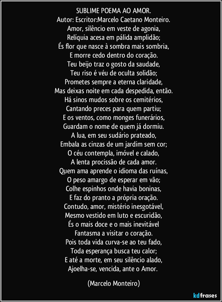 SUBLIME POEMA AO AMOR.
Autor: Escritor:Marcelo Caetano Monteiro.
Amor, silêncio em veste de agonia,
Relíquia acesa em pálida amplidão;
És flor que nasce à sombra mais sombria,
E morre cedo dentro do coração.
Teu beijo traz o gosto da saudade,
Teu riso é véu de oculta solidão;
Prometes sempre a eterna claridade,
Mas deixas noite em cada despedida, então.
Há sinos mudos sobre os cemitérios,
Cantando preces para quem partiu;
E os ventos, como monges funerários,
Guardam o nome de quem já dormiu.
A lua, em seu sudário prateado,
Embala as cinzas de um jardim sem cor;
O céu contempla, imóvel e calado,
A lenta procissão de cada amor.
Quem ama aprende o idioma das ruínas,
O peso amargo de esperar em vão;
Colhe espinhos onde havia boninas,
E faz do pranto a própria oração.
Contudo, amor, mistério inesgotável,
Mesmo vestido em luto e escuridão,
És o mais doce e o mais inevitável
Fantasma a visitar o coração.
Pois toda vida curva-se ao teu fado,
Toda esperança busca teu calor;
E até a morte, em seu silêncio alado,
Ajoelha-se, vencida, ante o Amor. (Marcelo Monteiro)