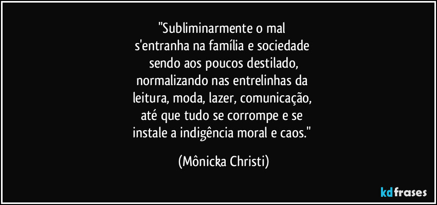 "Subliminarmente o mal 
s'entranha na família e sociedade 
sendo aos poucos destilado,
normalizando nas entrelinhas da 
leitura, moda, lazer, comunicação, 
até que tudo se corrompe e se 
instale a indigência moral e caos." (Mônicka Christi)