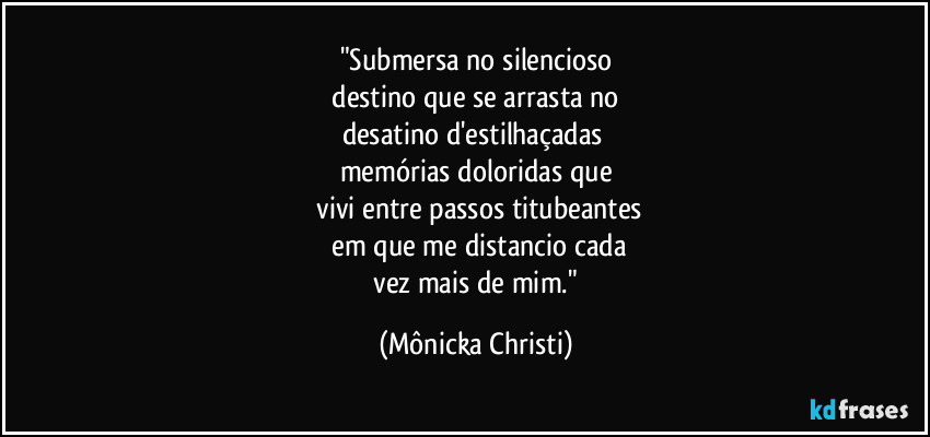 "Submersa no silencioso
 destino que se arrasta no 
desatino d'estilhaçadas 
memórias doloridas que
 vivi entre passos titubeantes
 em que me distancio cada
 vez mais de mim." (Mônicka Christi)