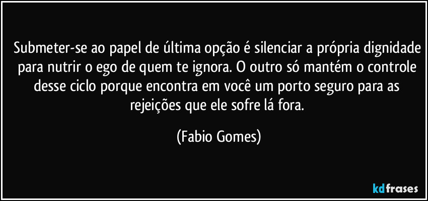 Submeter-se ao papel de última opção é silenciar a própria dignidade para nutrir o ego de quem te ignora. O outro só mantém o controle desse ciclo porque encontra em você um porto seguro para as rejeições que ele sofre lá fora. (Fabio Gomes)